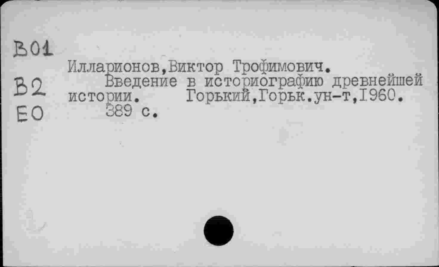 ﻿ьоі
В2.
ЕО
Илларионов,Виктор Трофимович.
Введение в историографию древнейшей истории.	Горький,Горьк.ун-т,I960.
об 9 с.